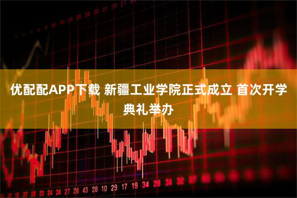 优配配APP下载 新疆工业学院正式成立 首次开学典礼举办
