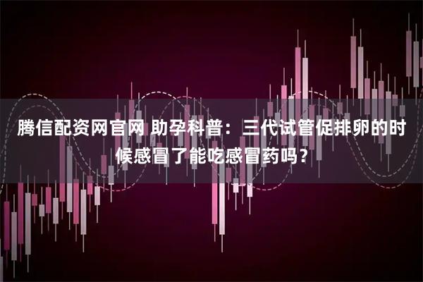 腾信配资网官网 助孕科普:三代试管促排卵的时候感冒了能吃感冒药吗?