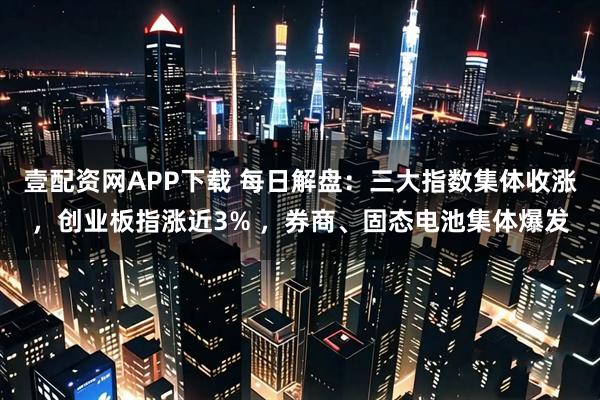 壹配资网APP下载 每日解盘：三大指数集体收涨，创业板指涨近3% ，券商、固态电池集体爆发