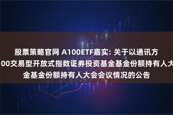 股票策略官网 A100ETF嘉实: 关于以通讯方式召开嘉实中证A100交易型开放式指数证券投资基金基金份额持有人大会会议情况的公告