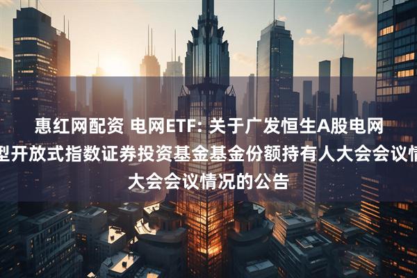 惠红网配资 电网ETF: 关于广发恒生A股电网设备交易型开放式指数证券投资基金基金份额持有人大会会议情况的公告