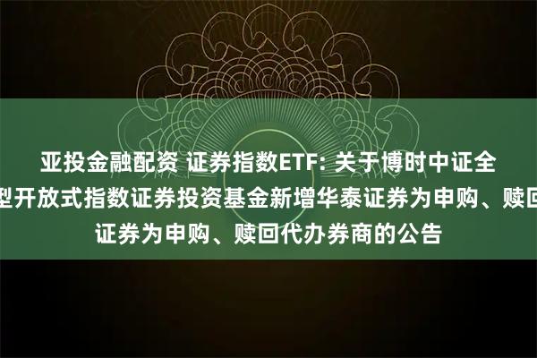 亚投金融配资 证券指数ETF: 关于博时中证全指证券公司交易型开放式指数证券投资基金新增华泰证券为申购、赎回代办券商的公告