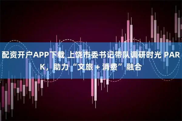 配资开户APP下载 上饶市委书记带队调研时光 PARK,助力 “文旅 + 消费” 融合
