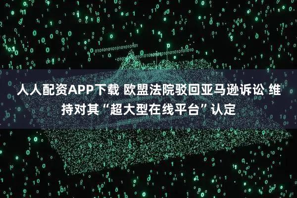 人人配资APP下载 欧盟法院驳回亚马逊诉讼 维持对其“超大型在线平台”认定