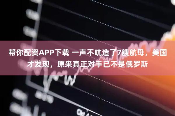 帮你配资APP下载 一声不吭造了7艘航母,美国才发现,原来真正对手已不是俄罗斯