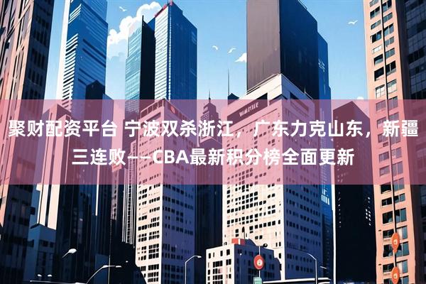 聚财配资平台 宁波双杀浙江，广东力克山东，新疆三连败——CBA最新积分榜全面更新