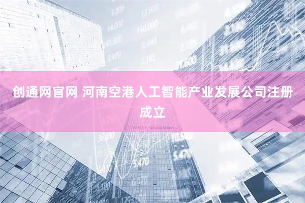 创通网官网 河南空港人工智能产业发展公司注册成立