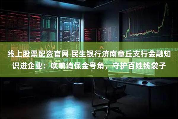 线上股票配资官网 民生银行济南章丘支行金融知识进企业：吹响消保金号角，守护百姓钱袋子