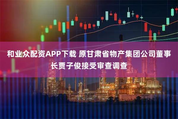 和业众配资APP下载 原甘肃省物产集团公司董事长贾子俊接受审查调查