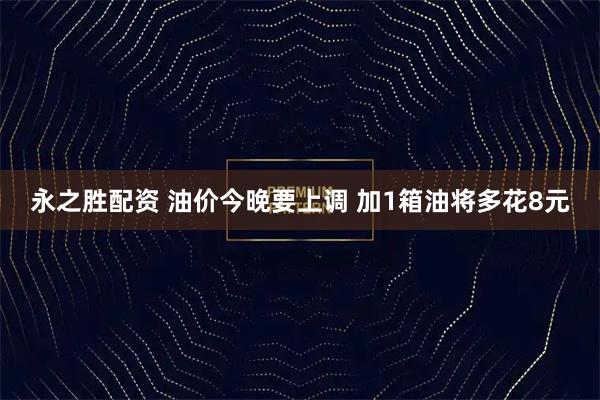 永之胜配资 油价今晚要上调 加1箱油将多花8元