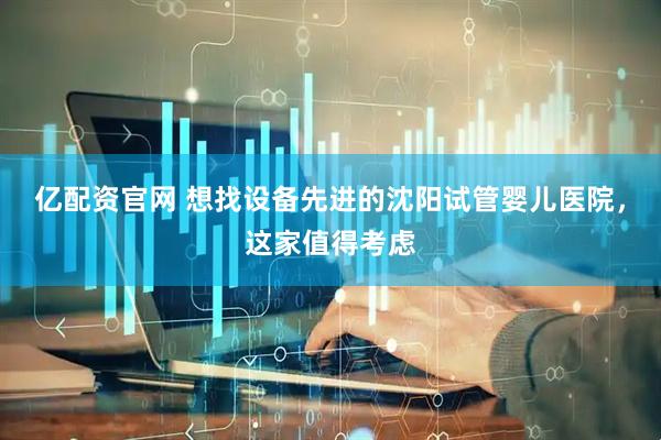 亿配资官网 想找设备先进的沈阳试管婴儿医院，这家值得考虑