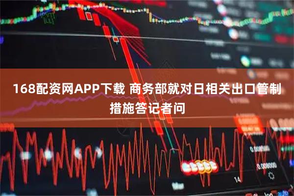 168配资网APP下载 商务部就对日相关出口管制措施答记者问