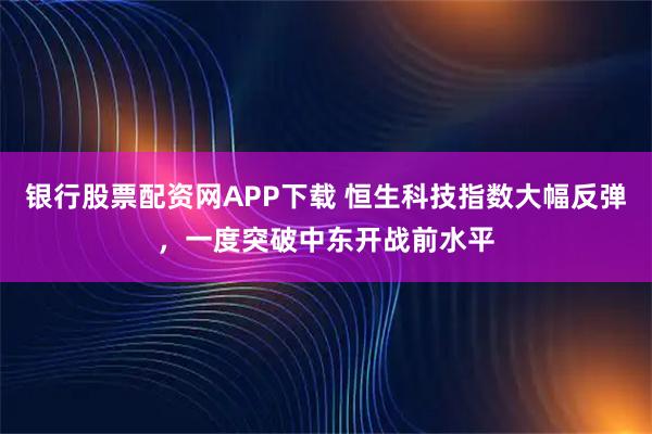 银行股票配资网APP下载 恒生科技指数大幅反弹，一度突破中东开战前水平