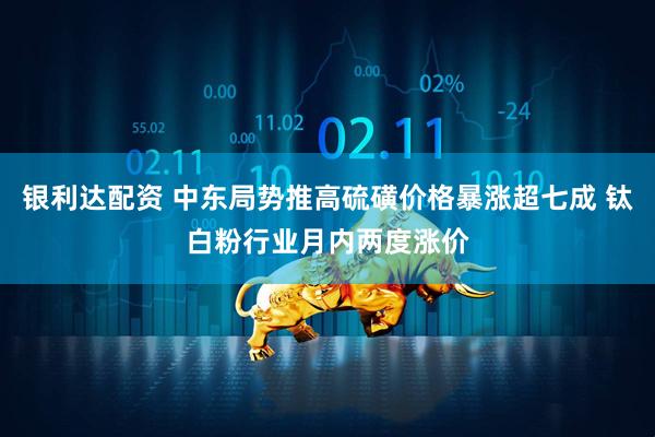 银利达配资 中东局势推高硫磺价格暴涨超七成 钛白粉行业月内两度涨价