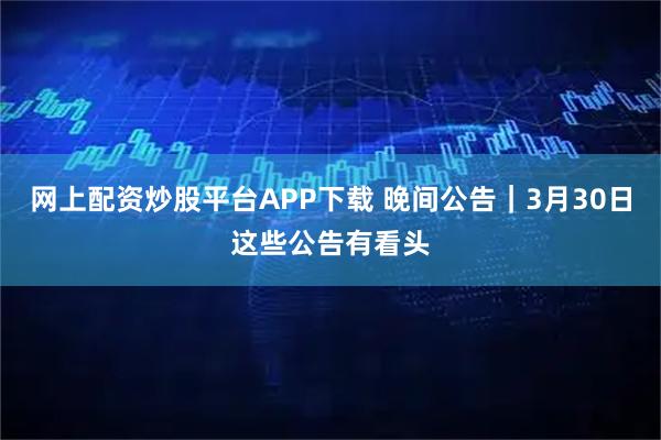网上配资炒股平台APP下载 晚间公告｜3月30日这些公告有看头