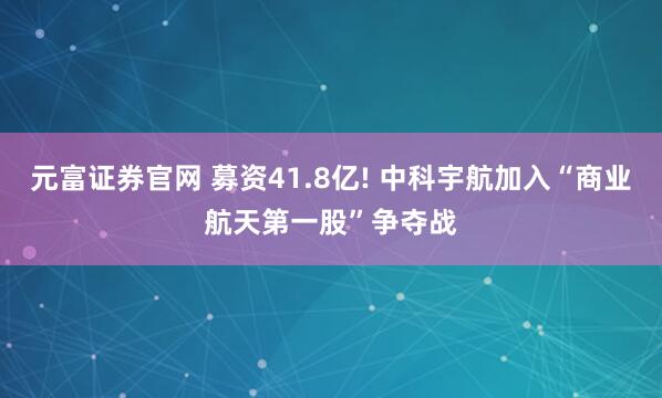 元富证券官网 募资41.8亿! 中科宇航加入“商业航天第一股”争夺战